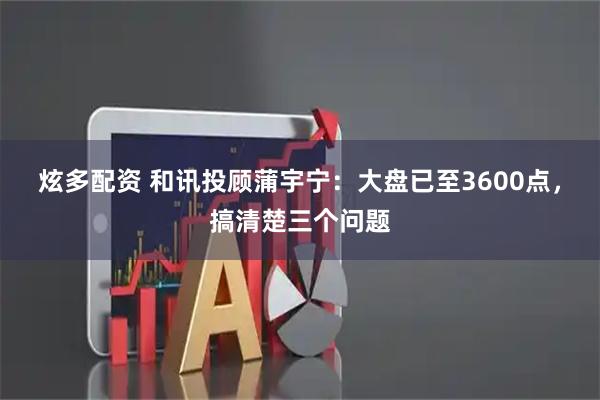 炫多配资 和讯投顾蒲宇宁：大盘已至3600点，搞清楚三个问题