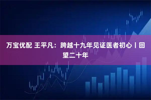 万宝优配 王平凡：跨越十九年见证医者初心丨回望二十年