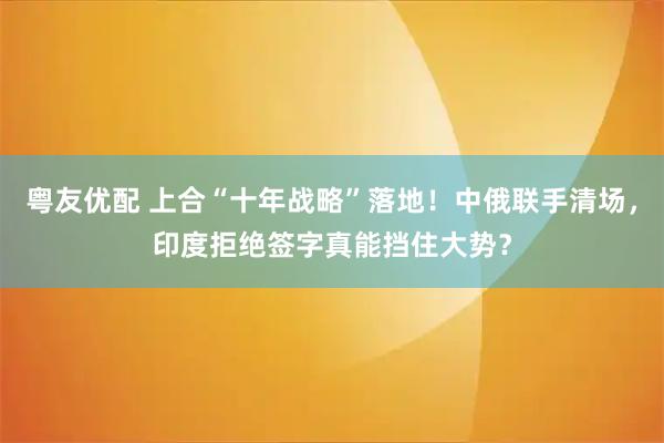粤友优配 上合“十年战略”落地！中俄联手清场，印度拒绝签字真能挡住大势？