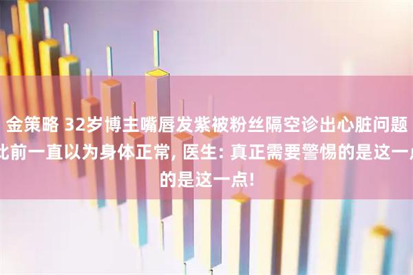 金策略 32岁博主嘴唇发紫被粉丝隔空诊出心脏问题, 此前一直以为身体正常, 医生: 真正需要警惕的是这一点!