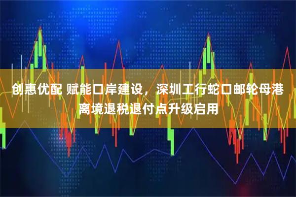 创惠优配 赋能口岸建设，深圳工行蛇口邮轮母港离境退税退付点升级启用