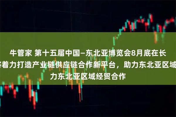 牛管家 第十五届中国—东北亚博览会8月底在长春举办 将着力打造产业链供应链合作新平台，助力东北亚区域经贸合作