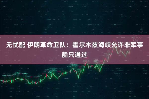 无忧配 伊朗革命卫队：霍尔木兹海峡允许非军事船只通过