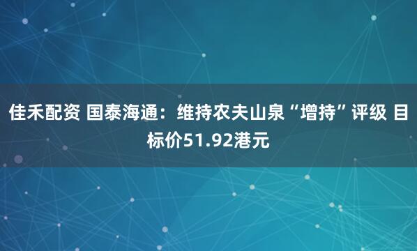 佳禾配资 国泰海通：维持农夫山泉“增持”评级 目标价51.92港元