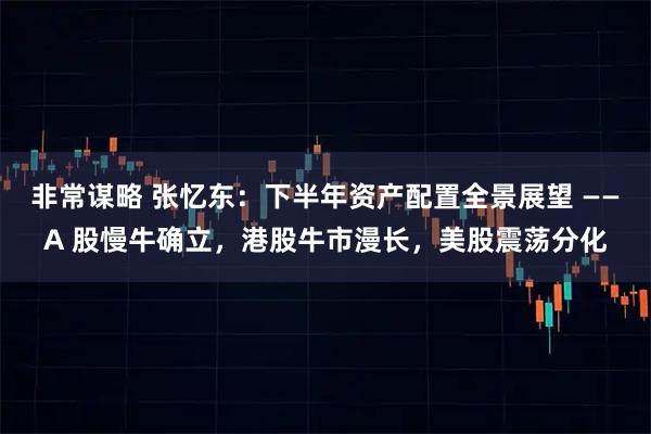 非常谋略 张忆东：下半年资产配置全景展望 ——A 股慢牛确立，港股牛市漫长，美股震荡分化