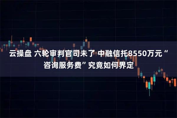云操盘 六轮审判官司未了 中融信托8550万元“咨询服务费”究竟如何界定